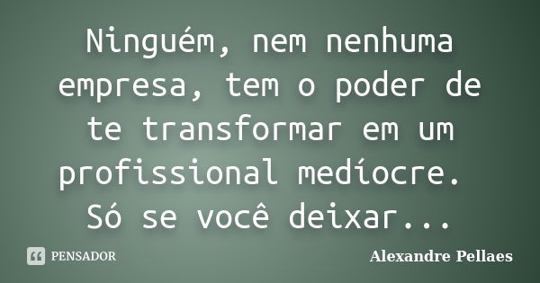 Ninguém, nem nenhuma empresa, tem o poder de te transformar em um profissional medíocre. Só se você deixar...... Frase de Alexandre Pellaes.