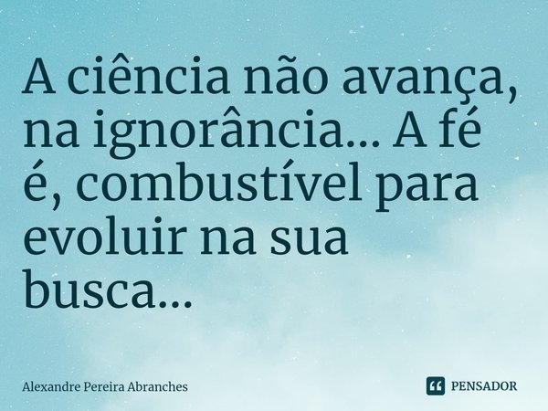 ⁠A ciência não avança, na ignorância...A fé é, combustível para evoluir na sua busca...... Frase de Alexandre Pereira Abranches.