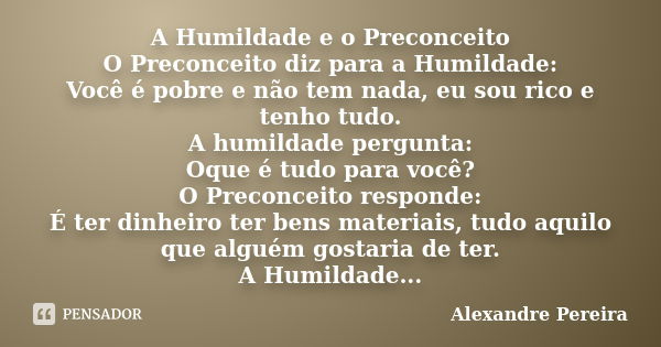 A Humildade e o Preconceito O Preconceito diz para a Humildade: Você é pobre e não tem nada, eu sou rico e tenho tudo. A humildade pergunta: Oque é tudo para vo... Frase de Alexandre Pereira.