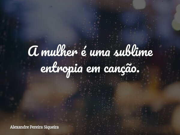 A mulher é uma sublime entropia em canção.... Frase de Alexandre Pereira Siqueira.
