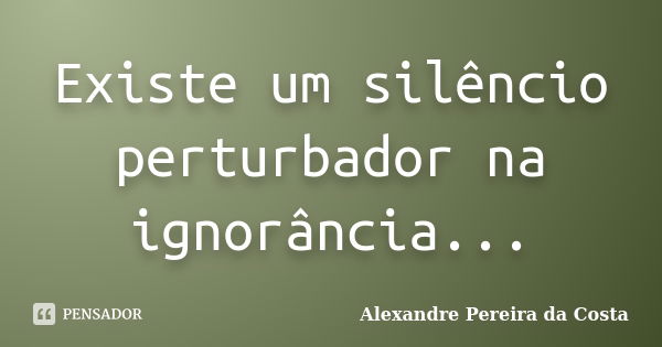 Existe um silêncio perturbador na ignorância...... Frase de Alexandre Pereira da Costa.