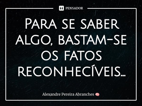 ⁠⁠⁠Para se saber algo, bastam-se os fatos reconhecíveis...... Frase de Alexandre Pereira Abranches.