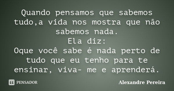 Quando pensamos que sabemos tudo,a vida nos mostra que não sabemos nada. Ela diz: Oque você sabe é nada perto de tudo que eu tenho para te ensinar, viva- me e a... Frase de Alexandre Pereira.