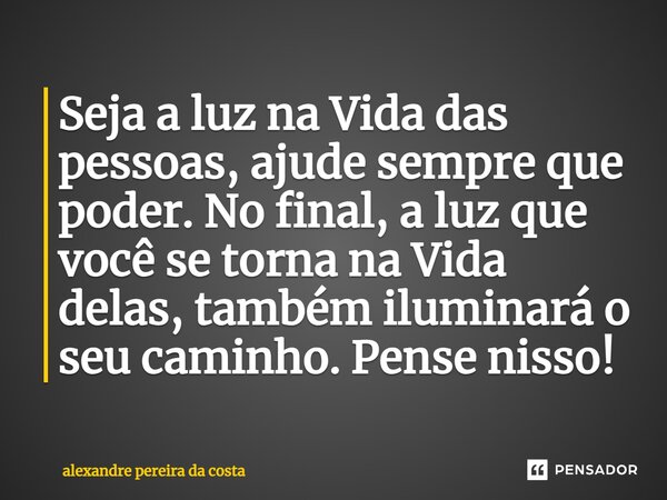⁠Seja a luz na Vida das pessoas, ajude sempre que poder. No final, a luz que você se torna na Vida delas, também iluminará o seu caminho. Pense nisso!... Frase de Alexandre Pereira da Costa.