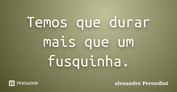 Temos que durar mais que um fusquinha.... Frase de Alexandre Perondini.