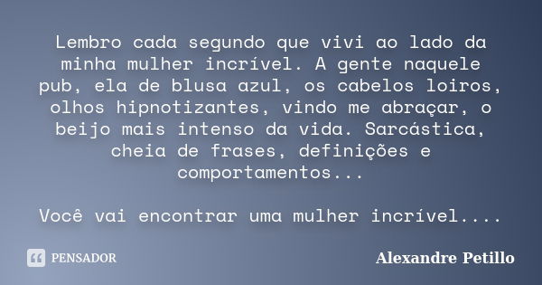 Lembro cada segundo que vivi ao lado da minha mulher incrível. A gente naquele pub, ela de blusa azul, os cabelos loiros, olhos hipnotizantes, vindo me abraçar,... Frase de Alexandre Petillo.