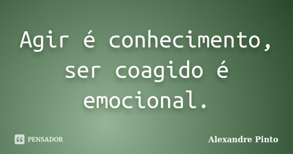 Agir é conhecimento, ser coagido é emocional.... Frase de Alexandre Pinto.