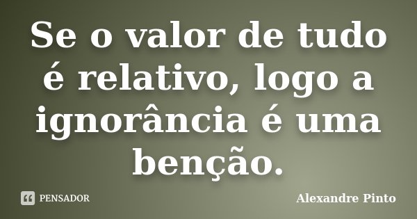 Se o valor de tudo é relativo, logo a ignorância é uma benção.... Frase de Alexandre Pinto.