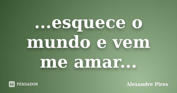 ...esquece o mundo e vem me amar...... Frase de Alexandre Pires.