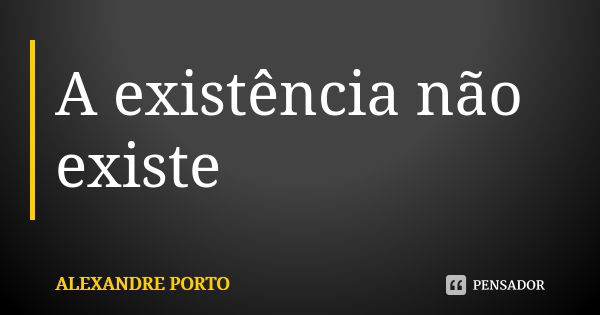 A existência não existe... Frase de ALEXANDRE PORTO.