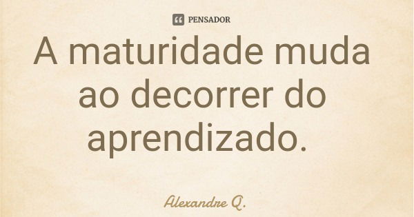 A maturidade muda ao decorrer do aprendizado.... Frase de Alexandre Q..