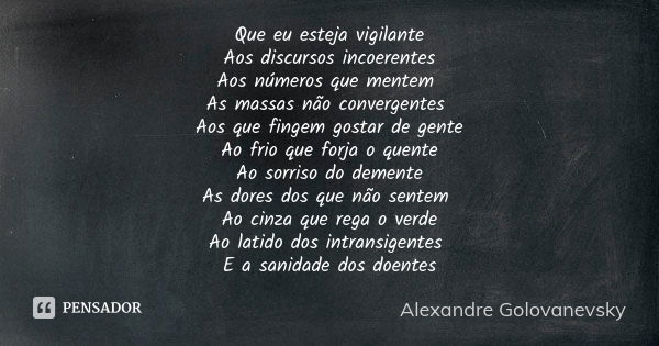 Que eu esteja vigilante
Aos discursos incoerentes
Aos números que mentem As massas não convergentes Aos que fingem gostar de gente
Ao frio que forja o quente
Ao... Frase de Alexandre Golovanevsky.