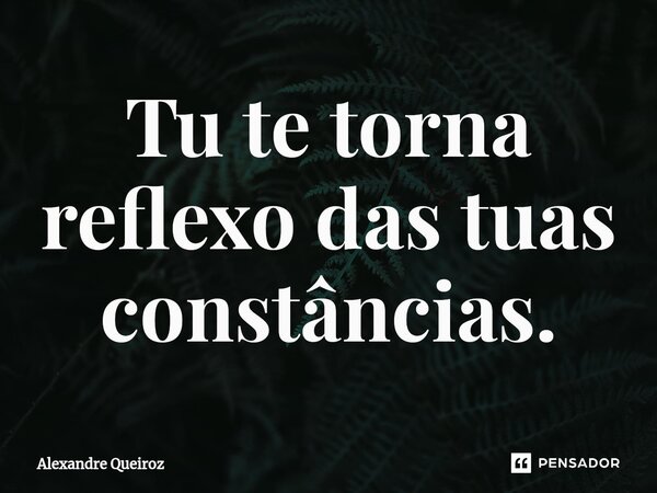 ⁠Tu te torna reflexo das tuas constâncias.... Frase de Alexandre Queiroz.