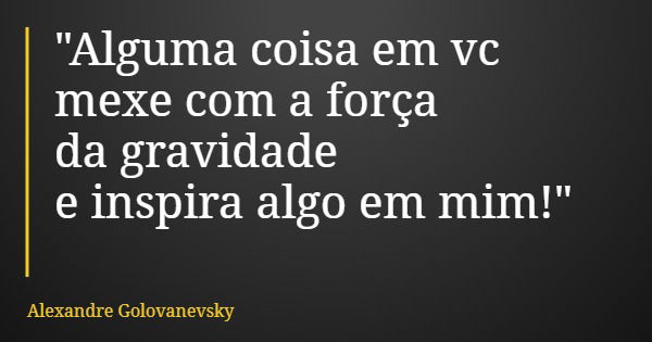 "Alguma coisa em vc mexe com a força da gravidade e inspira algo em mim!"... Frase de Alexandre Golovanevsky.