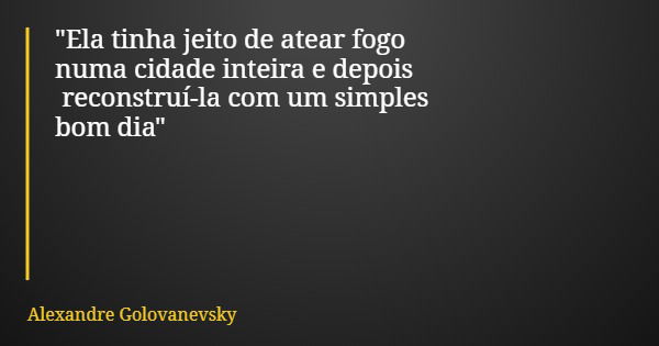 "Ela tinha jeito de atear fogo numa cidade inteira e depois reconstruí-la com um simples bom dia"... Frase de Alexandre Golovanevsky.