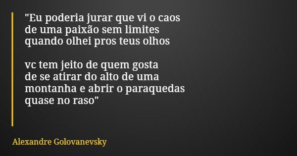 "Eu poderia jurar que vi o caos de uma paixão sem limites quando olhei pros teus olhos vc tem jeito de quem gosta de se atirar do alto de uma montanha e ab... Frase de Alexandre Golovanevsky.
