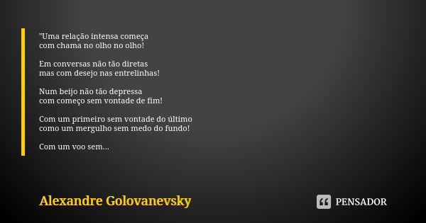 "Uma relação intensa começa com chama no olho no olho! Em conversas não tão diretas mas com desejo nas entrelinhas! Num beijo não tão depressa com começo s... Frase de Alexandre Golovanevsky.