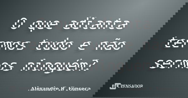 O que adianta termos tudo e não sermos ninguém?... Frase de Alexandre R. Fonseca.