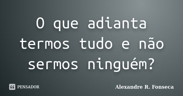 O que adianta termos tudo e não sermos ninguém?... Frase de Alexandre R. Fonseca.