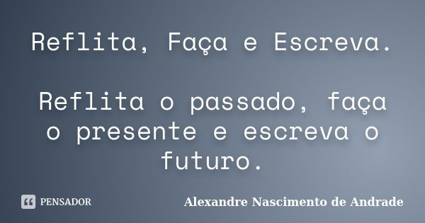 Reflita, Faça e Escreva. Reflita o passado, faça o presente e escreva o futuro.... Frase de Alexandre Nascimento de Andrade.