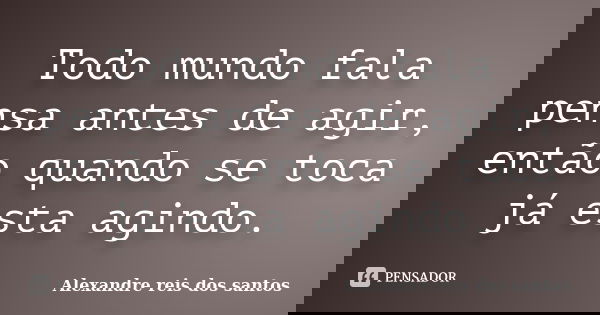Todo mundo fala pensa antes de agir, então quando se toca já esta agindo.... Frase de Alexandre reis dos santos.