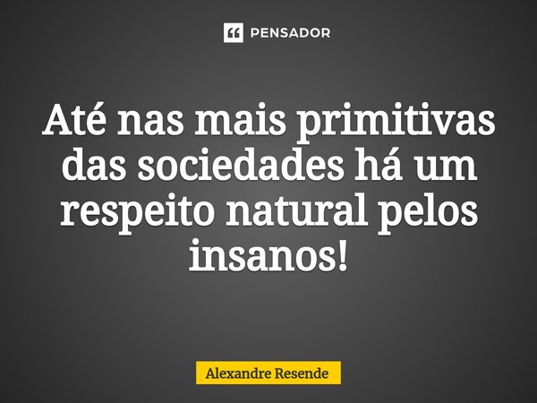 Até nas mais primitivas das sociedades há um respeito natural pelos insanos!... Frase de Alexandre Resende.