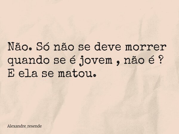 Não. Só não se deve morrer quando se é jovem , não é ? E ela se matou.... Frase de Alexandre_resende.