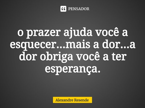 ⁠o prazer ajuda você a esquecer...mais a dor...a dor obriga você a ter esperança.... Frase de Alexandre Resende.