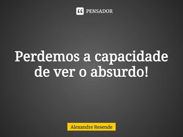 ⁠Perdemos a capacidade de ver o absurdo!... Frase de Alexandre Resende.