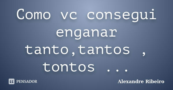 Como vc consegui enganar tanto,tantos , tontos ...... Frase de Alexandre Ribeiro.