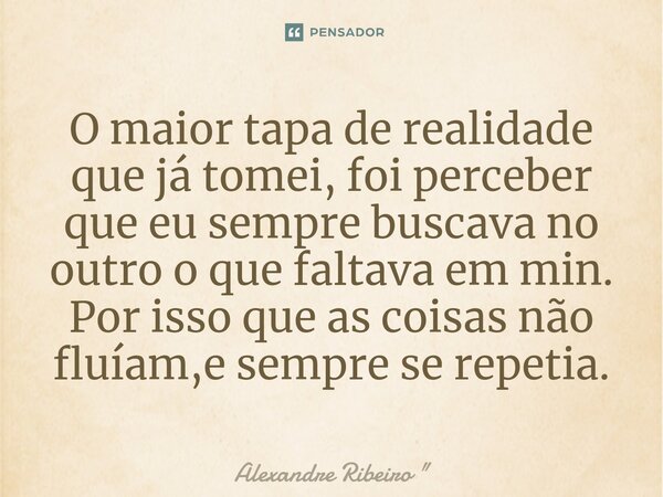 O maior tapa de realidade que já tomei, foi perceber que eu sempre buscava no outro o que faltava em min. Por isso que as coisas não fluíam,e sempre se repetia.... Frase de Alexandre Ribeiro 