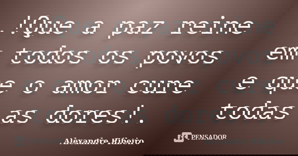 .!Que a paz reine em todos os povos e que o amor cure todas as dores!.... Frase de Alexandre Ribeiro.