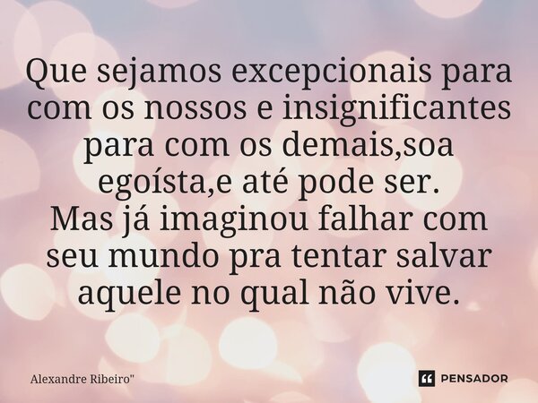 Que sejamos excepcionais para com os nossos e insignificantes para com os demais,soa egoísta,e até pode ser. Mas já imaginou falhar com seu mundo pra tentar sal... Frase de Alexandre Ribeiro