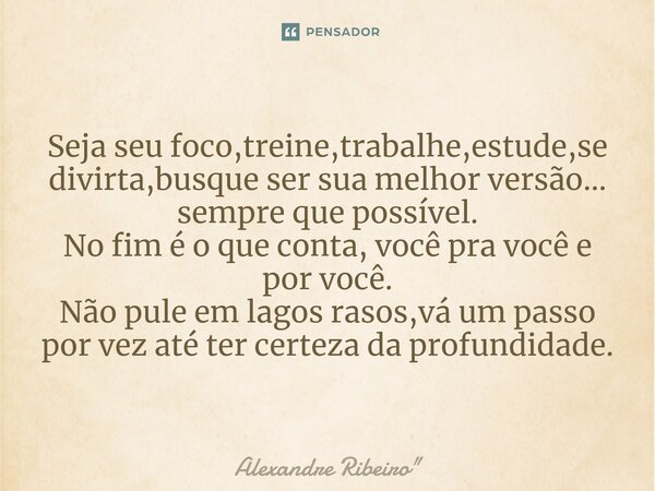 ⁠Seja seu foco,treine,trabalhe,estude,se divirta,busque ser sua melhor versão... sempre que possível. No fim é o que conta, você pra você e por você. Não pule e... Frase de Alexandre Ribeiro