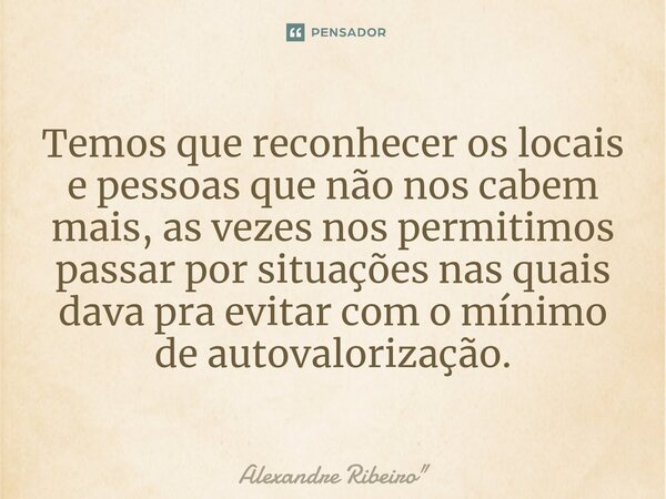Temos que reconhecer os locais e pessoas que não nos cabem mais, as vezes nos permitimos passar por situações nas quais dava pra evitar com o mínimo de autovalo... Frase de Alexandre Ribeiro