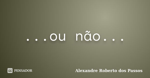 ...ou não...... Frase de Alexandre Roberto dos Passos.