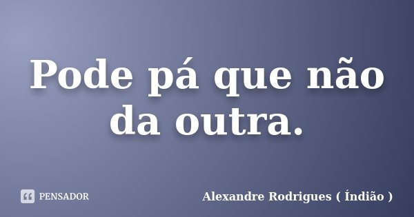 Pode pá que não da outra.... Frase de Alexandre Rodrigues ( Índião ).