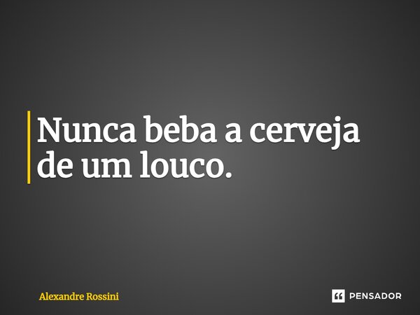 Nunca beba a cerveja de um louco.... Frase de Alexandre Rossini.