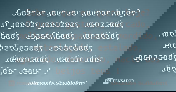 Sabe o que eu quero hoje? O gosto gostoso, marcado, molhado, espalhado, mordido, entrelaçado, estalado, agarrado, demorado, macio dos beijos teus !... Frase de Alexandre Scaldaferri.