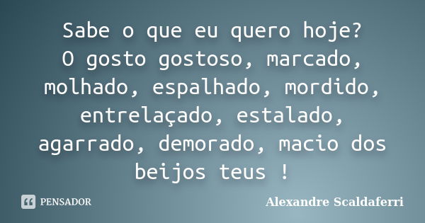 Sabe o que eu quero hoje? O gosto gostoso, marcado, molhado, espalhado, mordido, entrelaçado, estalado, agarrado, demorado, macio dos beijos teus !... Frase de Alexandre Scaldaferri.