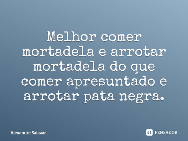 ⁠Melhor comer mortadela e arrotar mortadela do que comer apresuntado e arrotar pata negra.... Frase de Alexandre Salazar.