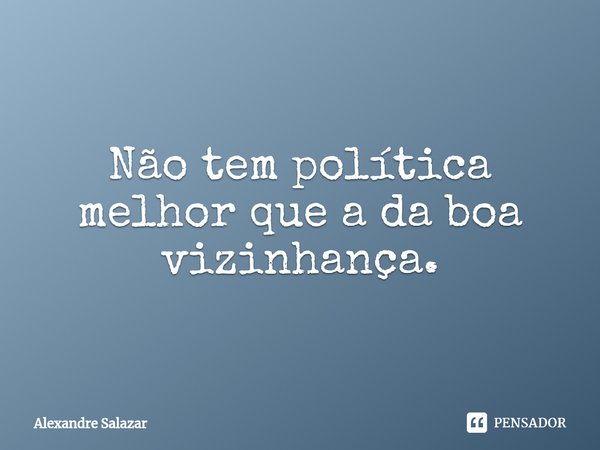 ⁠Não tem política melhor que a da boa vizinhança.... Frase de Alexandre Salazar.