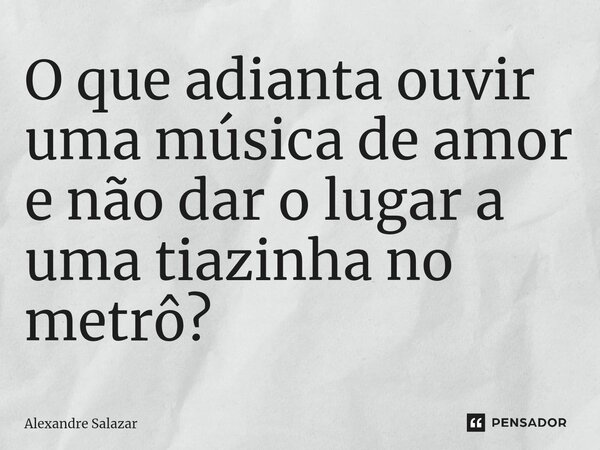 ⁠O que adianta ouvir uma música de amor e não dar o lugar a uma tiazinha no metrô?... Frase de Alexandre Salazar.