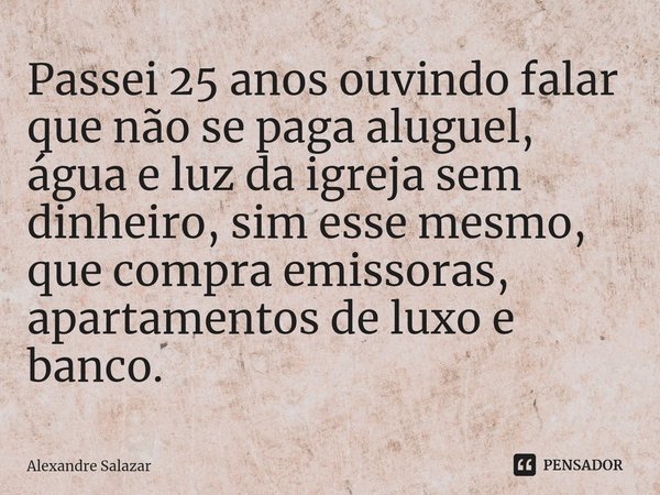 ⁠Passei 25 anos ouvindo falar que não se paga aluguel, água e luz da igreja sem dinheiro, sim esse mesmo, que compra emissoras, apartamentos de luxo e banco.... Frase de Alexandre Salazar.