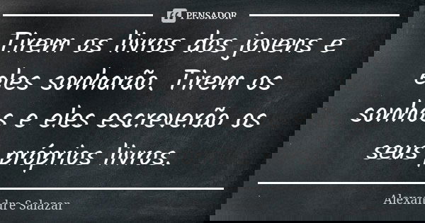 Tirem os livros dos jovens e eles sonharão. Tirem os sonhos e eles escreverão os seus próprios livros.... Frase de Alexandre Salazar.