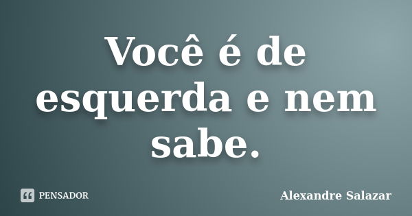 Você é de esquerda e nem sabe.... Frase de Alexandre Salazar.