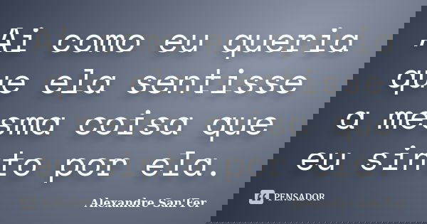 Ai como eu queria que ela sentisse a mesma coisa que eu sinto por ela.... Frase de Alexandre San'Fer.