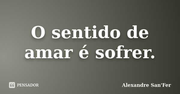 O sentido de amar é sofrer.... Frase de Alexandre San'Fer.