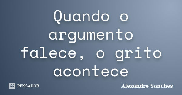 Quando o argumento falece, o grito acontece... Frase de Alexandre Sanches.