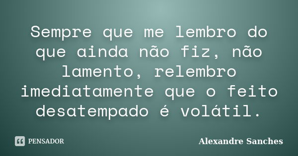 Sempre que me lembro do que ainda não fiz, não lamento, relembro imediatamente que o feito desatempado é volátil.... Frase de Alexandre Sanches.